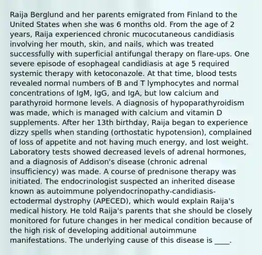 Raija Berglund and her parents emigrated from Finland to the United States when she was 6 months old. From the age of 2 years, Raija experienced chronic mucocutaneous candidiasis involving her mouth, skin, and nails, which was treated successfully with superficial antifungal therapy on flare-ups. One severe episode of esophageal candidiasis at age 5 required systemic therapy with ketoconazole. At that time, blood tests revealed normal numbers of B and T lymphocytes and normal concentrations of IgM, IgG, and IgA, but low calcium and parathyroid hormone levels. A diagnosis of hypoparathyroidism was made, which is managed with calcium and vitamin D supplements. After her 13th birthday, Raija began to experience dizzy spells when standing (orthostatic hypotension), complained of loss of appetite and not having much energy, and lost weight. Laboratory tests showed decreased levels of adrenal hormones, and a diagnosis of Addison's disease (chronic adrenal insufficiency) was made. A course of prednisone therapy was initiated. The endocrinologist suspected an inherited disease known as autoimmune polyendocrinopathy-candidiasis-ectodermal dystrophy (APECED), which would explain Raija's medical history. He told Raija's parents that she should be closely monitored for future changes in her medical condition because of the high risk of developing additional autoimmune manifestations. The underlying cause of this disease is ____.