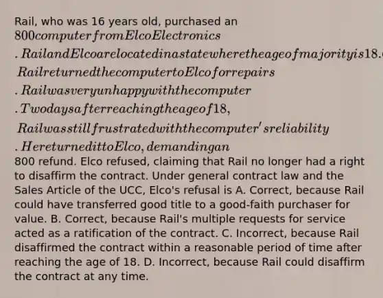 Rail, who was 16 years old, purchased an 800 computer from Elco Electronics. Rail and Elco are located in a state where the age of majority is 18. On several occasions, Rail returned the computer to Elco for repairs. Rail was very unhappy with the computer. Two days after reaching the age of 18, Rail was still frustrated with the computer's reliability. He returned it to Elco, demanding an800 refund. Elco refused, claiming that Rail no longer had a right to disaffirm the contract. Under general contract law and the Sales Article of the UCC, Elco's refusal is A. Correct, because Rail could have transferred good title to a good-faith purchaser for value. B. Correct, because Rail's multiple requests for service acted as a ratification of the contract. C. Incorrect, because Rail disaffirmed the contract within a reasonable period of time after reaching the age of 18. D. Incorrect, because Rail could disaffirm the contract at any time.