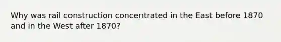 Why was rail construction concentrated in the East before 1870 and in the West after 1870?