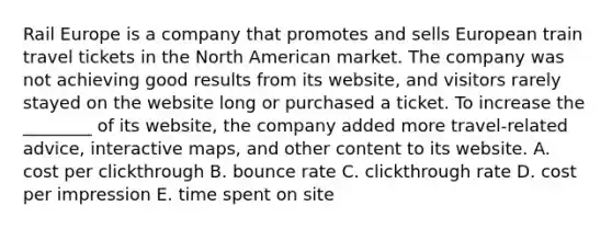 Rail Europe is a company that promotes and sells European train travel tickets in the North American market. The company was not achieving good results from its​ website, and visitors rarely stayed on the website long or purchased a ticket. To increase the​ ________ of its​ website, the company added more​ travel-related advice, interactive​ maps, and other content to its website. A. cost per clickthrough B. bounce rate C. clickthrough rate D. cost per impression E. time spent on site