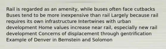 Rail is regarded as an amenity, while buses often face cutbacks Buses tend to be more inexpensive than rail Largely because rail requires its own infrastructure Intertwines with urban development Home values increase near rail, especially new rail development Concerns of displacement through gentrification Example of Denver in Bernstein and Solomon