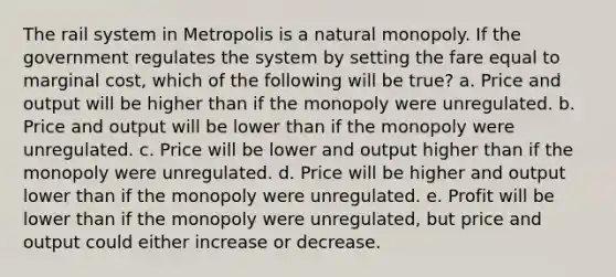 The rail system in Metropolis is a natural monopoly. If the government regulates the system by setting the fare equal to marginal cost, which of the following will be true? a. Price and output will be higher than if the monopoly were unregulated. b. Price and output will be lower than if the monopoly were unregulated. c. Price will be lower and output higher than if the monopoly were unregulated. d. Price will be higher and output lower than if the monopoly were unregulated. e. Profit will be lower than if the monopoly were unregulated, but price and output could either increase or decrease.