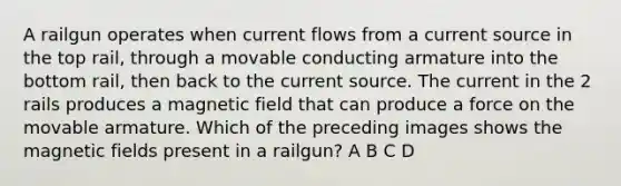 A railgun operates when current flows from a current source in the top rail, through a movable conducting armature into the bottom rail, then back to the current source. The current in the 2 rails produces a magnetic field that can produce a force on the movable armature. Which of the preceding images shows the magnetic fields present in a railgun? A B C D