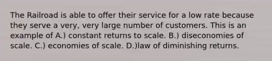 The Railroad is able to offer their service for a low rate because they serve a very, very large number of customers. This is an example of A.) constant returns to scale. B.) diseconomies of scale. C.) economies of scale. D.)law of diminishing returns.