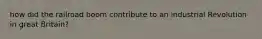 how did the railroad boom contribute to an industrial Revolution in great Britain?