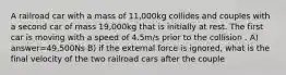 A railroad car with a mass of 11,000kg collides and couples with a second car of mass 19,000kg that is initially at rest. The first car is moving with a speed of 4.5m/s prior to the collision . A) answer=49,500Ns B) if the external force is ignored, what is the final velocity of the two railroad cars after the couple