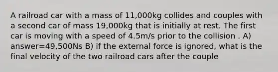 A railroad car with a mass of 11,000kg collides and couples with a second car of mass 19,000kg that is initially at rest. The first car is moving with a speed of 4.5m/s prior to the collision . A) answer=49,500Ns B) if the external force is ignored, what is the final velocity of the two railroad cars after the couple