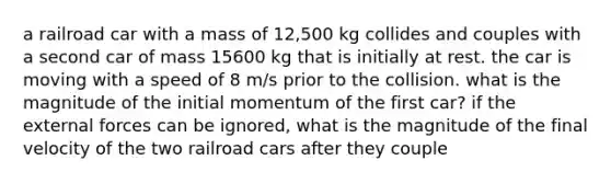 a railroad car with a mass of 12,500 kg collides and couples with a second car of mass 15600 kg that is initially at rest. the car is moving with a speed of 8 m/s prior to the collision. what is the magnitude of the initial momentum of the first car? if the external forces can be ignored, what is the magnitude of the final velocity of the two railroad cars after they couple