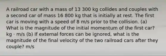 A railroad car with a mass of 13 300 kg collides and couples with a second car of mass 16 800 kg that is initially at rest. The first car is moving with a speed of 8 m/s prior to the collision. (a) What is the magnitude of the initial momentum of the first car? kg · m/s (b) If external forces can be ignored, what is the magnitude of the final velocity of the two railroad cars after they couple? m/s