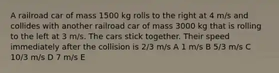 A railroad car of mass 1500 kg rolls to the right at 4 m/s and collides with another railroad car of mass 3000 kg that is rolling to the left at 3 m/s. The cars stick together. Their speed immediately after the collision is 2/3 m/s A 1 m/s B 5/3 m/s C 10/3 m/s D 7 m/s E