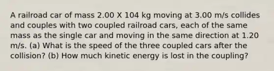 A railroad car of mass 2.00 X 104 kg moving at 3.00 m/s collides and couples with two coupled railroad cars, each of the same mass as the single car and moving in the same direction at 1.20 m/s. (a) What is the speed of the three coupled cars after the collision? (b) How much kinetic energy is lost in the coupling?