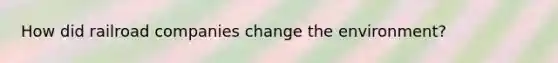 How did railroad companies change the environment?
