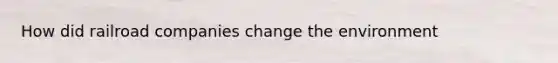 How did railroad companies change the environment