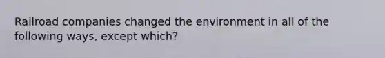 Railroad companies changed the environment in all of the following ways, except which?