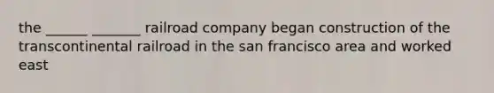 the ______ _______ railroad company began construction of the transcontinental railroad in the san francisco area and worked east