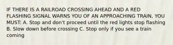 IF THERE IS A RAILROAD CROSSING AHEAD AND A RED FLASHING SIGNAL WARNS YOU OF AN APPROACHING TRAIN, YOU MUST: A. Stop and don't proceed until the red lights stop flashing B. Slow down before crossing C. Stop only if you see a train coming