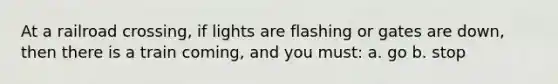 At a railroad crossing, if lights are flashing or gates are down, then there is a train coming, and you must: a. go b. stop
