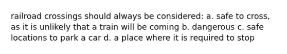 railroad crossings should always be considered: a. safe to cross, as it is unlikely that a train will be coming b. dangerous c. safe locations to park a car d. a place where it is required to stop