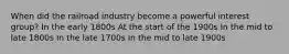 When did the railroad industry become a powerful interest group? In the early 1800s At the start of the 1900s In the mid to late 1800s In the late 1700s In the mid to late 1900s