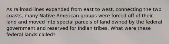 As railroad lines expanded from east to west, connecting the two coasts, many Native American groups were forced off of their land and moved into special parcels of land owned by the federal government and reserved for Indian tribes. What were these federal lands called?