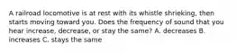 A railroad locomotive is at rest with its whistle shrieking, then starts moving toward you. Does the frequency of sound that you hear increase, decrease, or stay the same? A. decreases B. increases C. stays the same