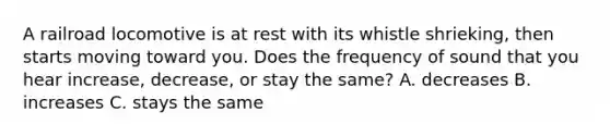 A railroad locomotive is at rest with its whistle shrieking, then starts moving toward you. Does the frequency of sound that you hear increase, decrease, or stay the same? A. decreases B. increases C. stays the same