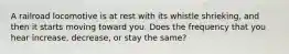 A railroad locomotive is at rest with its whistle shrieking, and then it starts moving toward you. Does the frequency that you hear increase, decrease, or stay the same?