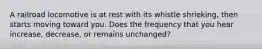A railroad locomotive is at rest with its whistle shrieking, then starts moving toward you. Does the frequency that you hear increase, decrease, or remains unchanged?