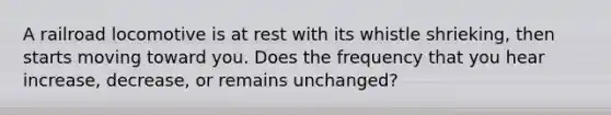 A railroad locomotive is at rest with its whistle shrieking, then starts moving toward you. Does the frequency that you hear increase, decrease, or remains unchanged?