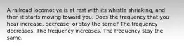 A railroad locomotive is at rest with its whistle shrieking, and then it starts moving toward you. Does the frequency that you hear increase, decrease, or stay the same? The frequency decreases. The frequency increases. The frequency stay the same.