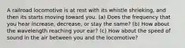 A railroad locomotive is at rest with its whistle shrieking, and then its starts moving toward you. (a) Does the frequency that you hear increase, decrease, or stay the same? (b) How about the wavelength reaching your ear? (c) How about the speed of sound in the air between you and the locomotive?