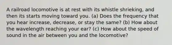 A railroad locomotive is at rest with its whistle shrieking, and then its starts moving toward you. (a) Does the frequency that you hear increase, decrease, or stay the same? (b) How about the wavelength reaching your ear? (c) How about the speed of sound in the air between you and the locomotive?