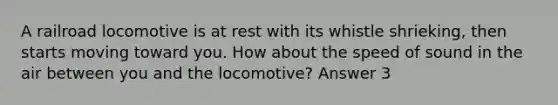 A railroad locomotive is at rest with its whistle shrieking, then starts moving toward you. How about the speed of sound in the air between you and the locomotive? Answer 3