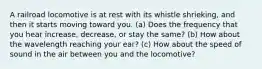A railroad locomotive is at rest with its whistle shrieking, and then it starts moving toward you. (a) Does the frequency that you hear increase, decrease, or stay the same? (b) How about the wavelength reaching your ear? (c) How about the speed of sound in the air between you and the locomotive?