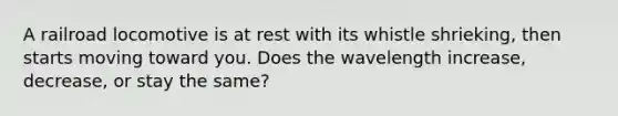 A railroad locomotive is at rest with its whistle shrieking, then starts moving toward you. Does the wavelength increase, decrease, or stay the same?