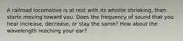 A railroad locomotive is at rest with its whistle shrieking, then starts moving toward you. Does the frequency of sound that you hear increase, decrease, or stay the same? How about the wavelength reaching your ear?