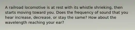 A railroad locomotive is at rest with its whistle shrieking, then starts moving toward you. Does the frequency of sound that you hear increase, decrease, or stay the same? How about the wavelength reaching your ear?