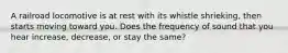 A railroad locomotive is at rest with its whistle shrieking, then starts moving toward you. Does the frequency of sound that you hear increase, decrease, or stay the same?