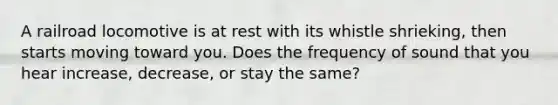 A railroad locomotive is at rest with its whistle shrieking, then starts moving toward you. Does the frequency of sound that you hear increase, decrease, or stay the same?