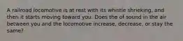 A railroad locomotive is at rest with its whistle shrieking, and then it starts moving toward you. Does the of sound in the air between you and the locomotive increase, decrease, or stay the same?