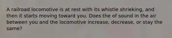 A railroad locomotive is at rest with its whistle shrieking, and then it starts moving toward you. Does the of sound in the air between you and the locomotive increase, decrease, or stay the same?