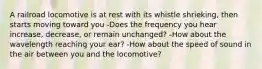 A railroad locomotive is at rest with its whistle shrieking, then starts moving toward you -Does the frequency you hear increase, decrease, or remain unchanged? -How about the wavelength reaching your ear? -How about the speed of sound in the air between you and the locomotive?