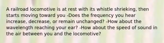 A railroad locomotive is at rest with its whistle shrieking, then starts moving toward you -Does the frequency you hear increase, decrease, or remain unchanged? -How about the wavelength reaching your ear? -How about the speed of sound in the air between you and the locomotive?