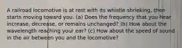 A railroad locomotive is at rest with its whistle shrieking, then starts moving toward you. (a) Does the frequency that you hear increase, decrease, or remains unchanged? (b) How about the wavelength reaching your ear? (c) How about the speed of sound in the air between you and the locomotive?
