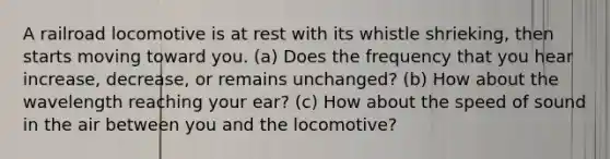 A railroad locomotive is at rest with its whistle shrieking, then starts moving toward you. (a) Does the frequency that you hear increase, decrease, or remains unchanged? (b) How about the wavelength reaching your ear? (c) How about the speed of sound in the air between you and the locomotive?