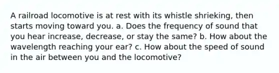 A railroad locomotive is at rest with its whistle shrieking, then starts moving toward you. a. Does the frequency of sound that you hear increase, decrease, or stay the same? b. How about the wavelength reaching your ear? c. How about the speed of sound in the air between you and the locomotive?