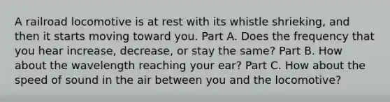 A railroad locomotive is at rest with its whistle shrieking, and then it starts moving toward you. Part A. Does the frequency that you hear increase, decrease, or stay the same? Part B. How about the wavelength reaching your ear? Part C. How about the speed of sound in the air between you and the locomotive?
