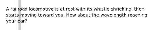 A railroad locomotive is at rest with its whistle shrieking, then starts moving toward you. How about the wavelength reaching your ear?