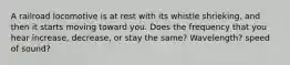 A railroad locomotive is at rest with its whistle shrieking, and then it starts moving toward you. Does the frequency that you hear increase, decrease, or stay the same? Wavelength? speed of sound?