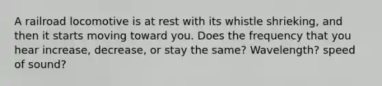 A railroad locomotive is at rest with its whistle shrieking, and then it starts moving toward you. Does the frequency that you hear increase, decrease, or stay the same? Wavelength? speed of sound?
